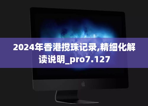 2024年香港搅珠记录,精细化解读说明_pro7.127